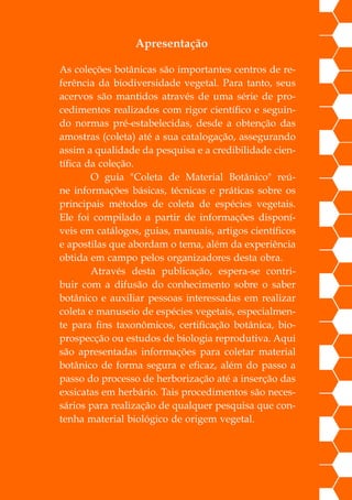 Apresentação
As coleções botânicas são importantes centros de re-
ferência da biodiversidade vegetal. Para tanto, seus
acervos são mantidos através de uma série de pro-
cedimentos realizados com rigor científico e seguin-
do normas pré-estabelecidas, desde a obtenção das
amostras (coleta) até a sua catalogação, assegurando
assim a qualidade da pesquisa e a credibilidade cien-
tífica da coleção.
		 O guia "Coleta de Material Botânico" reú-
ne informações básicas, técnicas e práticas sobre os
principais métodos de coleta de espécies vegetais.
Ele foi compilado a partir de informações disponí-
veis em catálogos, guias, manuais, artigos científicos
e apostilas que abordam o tema, além da experiência
obtida em campo pelos organizadores desta obra.
		 Através desta publicação, espera-se contri-
buir com a difusão do conhecimento sobre o saber
botânico e auxiliar pessoas interessadas em realizar
coleta e manuseio de espécies vegetais, especialmen-
te para fins taxonômicos, certificação botânica, bio-
prospecção ou estudos de biologia reprodutiva. Aqui
são apresentadas informações para coletar material
botânico de forma segura e eficaz, além do passo a
passo do processo de herborização até a inserção das
exsicatas em herbário. Tais procedimentos são neces-
sários para realização de qualquer pesquisa que con-
tenha material biológico de origem vegetal.
 