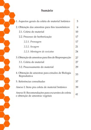 Sumário
1. Aspectos gerais da coleta de material botânico 5
2. Obtenção das amostras para fins taxonômicos 9
2.1. Coleta do material 10
2.2. Processo de herborização 17
2.2.1. Prensagem 17
2.2.2. Secagem 21
2.2.3. Montagem de exsicatas 24
3. Obtenção de amostras para fins de Bioprospecção 27
3.1. Coleta do material 27
3.2. Processamento do material 29
4. Obtenção de amostras para estudos de Biologia
Reprodutiva
33
5. Referências consultadas 37
Anexo I: Itens pra coleta de material botânico 39
Anexo II: Recomendações para excursões de coleta
e obtenção de amostras vegetais
41
 
