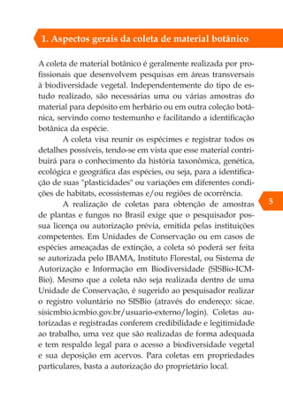 A coleta de material botânico é geralmente realizada por pro-
fissionais que desenvolvem pesquisas em áreas transversais
à biodiversidade vegetal. Independentemente do tipo de es-
tudo realizado, são necessárias uma ou várias amostras do
material para depósito em herbário ou em outra coleção botâ-
nica, servindo como testemunho e facilitando a identificação
botânica da espécie.
A coleta visa reunir os espécimes e registrar todos os
detalhes possíveis, tendo-se em vista que esse material contri-
buirá para o conhecimento da história taxonômica, genética,
ecológica e geográfica das espécies, ou seja, para a identifica-
ção de suas "plasticidades" ou variações em diferentes condi-
ções de habitats, ecossistemas e/ou regiões de ocorrência.
A realização de coletas para obtenção de amostras
de plantas e fungos no Brasil exige que o pesquisador pos-
sua licença ou autorização prévia, emitida pelas instituições
competentes. Em Unidades de Conservação ou em casos de
espécies ameaçadas de extinção, a coleta só poderá ser feita
se autorizada pelo IBAMA, Instituto Florestal, ou Sistema de
Autorização e Informação em Biodiversidade (SISBio-ICM-
Bio). Mesmo que a coleta não seja realizada dentro de uma
Unidade de Conservação, é sugerido ao pesquisador realizar
o registro voluntário no SISBio (através do endereço: sicae.
sisicmbio.icmbio.gov.br/usuario-externo/login). Coletas au-
torizadas e registradas conferem credibilidade e legitimidade
ao trabalho, uma vez que são realizadas de forma adequada
e tem respaldo legal para o acesso a biodiversidade vegetal
e sua deposição em acervos. Para coletas em propriedades
particulares, basta a autorização do proprietário local.
5
1. Aspectos gerais da coleta de material botânico
 