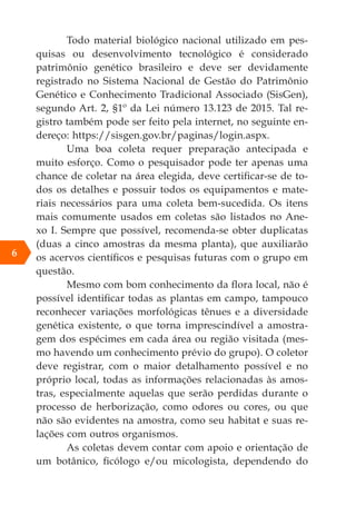 Todo material biológico nacional utilizado em pes-
quisas ou desenvolvimento tecnológico é considerado
patrimônio genético brasileiro e deve ser devidamente
registrado no Sistema Nacional de Gestão do Patrimônio
Genético e Conhecimento Tradicional Associado (SisGen),
segundo Art. 2, §1º da Lei número 13.123 de 2015. Tal re-
gistro também pode ser feito pela internet, no seguinte en-
dereço: https://sisgen.gov.br/paginas/login.aspx.
Uma boa coleta requer preparação antecipada e
muito esforço. Como o pesquisador pode ter apenas uma
chance de coletar na área elegida, deve certificar-se de to-
dos os detalhes e possuir todos os equipamentos e mate-
riais necessários para uma coleta bem-sucedida. Os itens
mais comumente usados em coletas são listados no Ane-
xo I. Sempre que possível, recomenda-se obter duplicatas
(duas a cinco amostras da mesma planta), que auxiliarão
os acervos científicos e pesquisas futuras com o grupo em
questão.
Mesmo com bom conhecimento da flora local, não é
possível identificar todas as plantas em campo, tampouco
reconhecer variações morfológicas tênues e a diversidade
genética existente, o que torna imprescindível a amostra-
gem dos espécimes em cada área ou região visitada (mes-
mo havendo um conhecimento prévio do grupo). O coletor
deve registrar, com o maior detalhamento possível e no
próprio local, todas as informações relacionadas às amos-
tras, especialmente aquelas que serão perdidas durante o
processo de herborização, como odores ou cores, ou que
não são evidentes na amostra, como seu habitat e suas re-
lações com outros organismos.
As coletas devem contar com apoio e orientação de
um botânico, ficólogo e/ou micologista, dependendo do
6
 