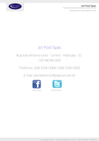 Jet Pool Spas
Rua José Antonio Leite - Centro - Imbituba - SC
CEP 88780-000
Telefones: (48) 3255-0066 / (48) 3355-0555
E-mail: atendimento@jetpool.com.br
/jetpoolspa @jetpoolspa
 