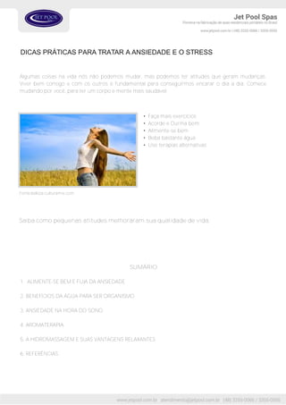 Algumas coisas na vida nós não podemos mudar, mas podemos ter atitudes que geram mudanças.
Viver bem consigo e com os outros é fundamental para conseguirmos encarar o dia a dia. Comece
mudando por você, para ter um corpo e mente mais saudável:
• Faça mais exercícios
• Acorde e Durma bem
• Alimente-se bem
• Beba bastante água
• Use terapias alternativas
Fonte:beleza.culturamix.com
DICAS PRÁTICAS PARA TRATAR A ANSIEDADE E O STRESS
SUMÁRIO
1. ALIMENTE-SE BEM E FUJA DA ANSIEDADE
2. BENEFÍCIOS DA ÁGUA PARA SER ORGANISMO
3. ANSIEDADE NA HORA DO SONO
4. AROMATERAPIA
5. A HIDROMASSAGEM E SUAS VANTAGENS RELAXANTES
6. REFERÊNCIAS
Saiba como pequenas atitudes melhoraram sua qualidade de vida.
 