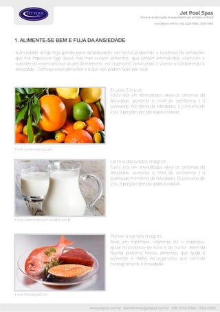 1. ALIMENTE-SE BEM E FUJA DAANSIEDADE
A ansiedade, atinge hoje grande parte da população, são tantos problemas, e turbilhoes de sensações
que fica impossível fugir desse mal, mas existem alimentos que contém aminoácidos, vitaminais e
substâncias essenciais que atuam diretamente no organismo, diminuindo o stresse e combatendo a
ansiedade. Conheça esses alimentos e o que eles podem fazer por você.
Fonte rica em aminoácidos alivia os sintomas da
ansiedade, aumenta o nível de serotonina ( o
conhecido hormônio da felicidade), o consumo de
2 ou 3 porções por dia ajuda a relaxar.
Frutas Cítricas
Fonte rica em aminoácidos alivia os sintomas da
ansiedade, aumenta o nível de serotonina ( o
conhecido hormônio da felicidade). O consumo de
2 ou 3 porções por dia ajuda a relaxar.
Leite e derivados magros
Fonte:outramedicina.com
Fonte:redemeridional.livreradio.com.br
Ricas em triptofano, vitaminas B3 e magnésio,
ajuda no processo de sono e de humor. Além da
taurina presente nesses alimentos que ajuda a
aumentar o GABA no organismo que controla
fisiologicamente a ansiedade.
Peixes e carnes magras
Fonte:fontedigital.com
 