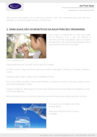 Além da boa alimentação com os alimentos corretos, outro item importante para uma vida mais
saudável , é o consumo regular de água, entenda mais...
2. SAIBA QUAIS SÃO OS BENEFÍCIOS DA ÁGUA PARA SEU ORGANISMO
Que a água é fundamental na nossa vida, todos
nós já sabemos, mas e que ela melhora o
raciocínio, controla a saciedade, regula as funções
do organismo e dá um banho de beleza para nosso
corpo de dentro pra fora, você sabia?
Fonte:blog.mcientifica.com.br
Fonte:correiodolago.com.br
A água pode fazer por você bem mais do que você imagina:
• Contra Celulite: A água elimina as impurezas, facilita a evacuação e melhora a circulação, evitando a
celulite.
• Disfarça rugas: A pele e cabelos ficam hidratados e firmes.
• Livre de inchaços: quando o corpo está hidratado, a circulação aumenta e evita que o corpo retenha
sódio responsável pelo inchaço.
• Ajuda a emagrecer: Beber água no intervalo das refeições aumenta a sensação de saciedade e auxilia
no processo digestivo.
• Fonte de beleza: níveis nutricionais sanguíneos aumentam favorecendo a absorvição de nutrientes.
O consumo recomendado é de 2 litros
de água diários.
Beba água, alimente-se bem e veja os
resultados.
 