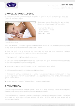 3. ANSIEDADE NA HORA DO SONO
Quem dorme bem tem um rendimento muito melhor ao longo do dia, leia essas dicas que vão ajudar
você a ter um sono tranquilo.
Fonte:mamaonline.com.br
Você está dormido o suficiente? Segundo Sandra Rosenfeld, autora do livro “ Durma bem e acorde para
a vida”, essas dicas são fundamentais para driblar a insonia.
• Deite, feche os olhos e foque na sua respiração, até sentir que seus batimentos cardíacos
diminuiram o ritmo, isso mostra que você está começando a relaxar.
• Inspire pelo nariz e expire pela boca, lentamente.
• Tome leite morno, isso não é historia da vovó, o leite realmente ajuda, além da sensação de conforto,
o leite possui triptofano que relaxa os músculos.
• Tenha hábitos que lhe condicionem a dormir, por exemplo colocar um pijama.
• Evite bebidas estimulantes como cafés e bebidas alcoólicas.
• Durante o dia pratique exercícios, o corpo precisa extravasar as energias acumuladas, além do mais,
quando se pratica exercícios leves ou moderados, seu corpo libera serotonina, dando uma sensação de
prazer e tranquilidade.
• Escolha bem seu travesseiro, ele é seu melhor amigo na hora do sono.
4. AROMATERAPIA
Procurar terapias alternativas também ajudam e muito no seu bem estar, hoje existem diversas formas
para se buscar qualidade de vida, e uma delas está na Aromaterapia.
Cheiros estão ligados a área emocional de cada indivíduo, quando você inala determinadas fragrâncias
elas despertam sentimentos muito particulares, e é nessas particularidade de cada pessoa que a
aromaterapia trabalha.
De acordo com a Organização Mundial da
Saúde, precisamos dormir por noite:
• Crianças: 10 a 12 horas
• Adolescentes: 8 a 9 horas
• Adultos: 8 horas
• Idosos: 6 a 7 horas
 