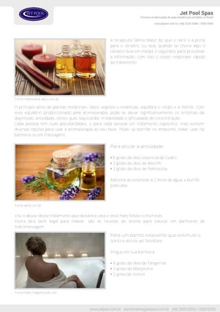 Fonte:mdemulher.abril.com.br
A terapeuta Sâmia Maluf diz que o nariz é a porta
para o cérebro, ou seja, quando se cheira algo o
cérebro leva em média 3 segundos para processar
a informação, com isso o corpo responder rápido
ao tratamento.
O principio ativo de plantas medicinais, óleos vegetais e essências, equilibra o corpo e a mente. Com
esse equilíbrio proporcionado pela aromaterapia, pode se aliviar significativamente os sintomas da
depressão, ansiedade, stress, gula, taquicardia, irritabilidade e dificuldade de concentração.
Cada pessoa tem suas peculiaridades, e para cada pessoa um tratamento especifico, mas existem
diversas opções para usar a aromaterapia ao seu favor. Pode- se borrifar no ambiente, inalar, usar na
banheira ou em massagens.
Fonte:abril.com.br
Para aliviar a ansiedade
• 5 gotas de óleo essencial de Cedro.
• 3 gotas de óleo de Alecrim
• 3 gotas de óleo de Palmorosa
Adicione as essências á 2 litros de água, e borrife
pela casa.
Use e abuse desse tratamento que deixará a casa e você mais felizes e cheirosas.
Outra dica bem legal para relaxar, são as receitas de aroma para colocar em banheiras de
hidromassagem.
Fonte:hidro.mapamundi.com
Para um banho relaxante que estimule o
sono e alivie as tensões
Pingue em sua banheira:
• 4 gotas de óleo de Tangerina
• 3 gotas de Manjerona
• 2 gotas de Vetiver
 