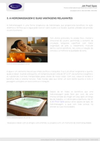 Tem efeitos profundos no estado físico, mental e
emocional do usuário, permitindo o aumento da
circulação sanguínea superficial, com maior
oxigenação da pele, o relaxamento muscular
dentre outros benefícios, tais como a redução do
estresse e a melhoria na qualidade do sono.
5. A HIDROMASSAGEM E SUAS VANTAGENS RELAXANTES
A hidromassagem é uma forma terapêutica da hidroterapia, que proporciona benefícios na ação
dinâmica e térmica que a água pode exercer sobre a pele e os tecidos, quando utilizada sob pressão
ou em movimento.
A água é um elemento natural que limpa, purifica e tranquiliza. Fria é um eficaz revigorante e quente
ajuda a relaxar. Quando está quente, em temperaturas por volta de 35° a 37°, ela aumenta o oxigênio e
as substâncias nutritivas transportadas pelas células do nosso corpo. Com isso, relaxa os tecidos e
beneficia todo o sistema nervoso. Todo mundo sabe que tomar um bom banho quente à noite é
passagem certa para um sono contínuo e tranquilo.
Fonte:fernandesspaurbano.com.br
Depois de ler todos os benefícios que uma
hidromassagem pode fazer por você, dá uma
imensa vontade de chegar em casa, após um longo
dia de trabalho, e ir direto para a banheira, não é?
A Jet Pool Spas possui várias opções de spas de
hidromassagem, a qual, com toda certeza, irá
atender ás suas necessidades.
Fonte:cidadedesaopaulo.olx.com.br
Ideal para relaxar com os amigos, com a família, ou só para curtir um momento de total tranquilidade.
 