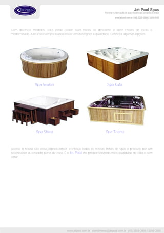 Spa Avalon Spa Kuta
Spa ThaoeSpa Shiva
Acesse o nosso site www.jetpool.com.br, conheça todas as nossas linhas de spas e procure por um
revendedor autorizado perto de você. É a Jet Pool lhe proporcionando mais qualidade de vida e bem
estar.
Com diversos modelos, você pode deixar suas horas de descanso e lazer cheias de estilo e
modernidade. A Jet Pool sempre busca inovar em desingner e qualidade. Conheça algumas opções:
 