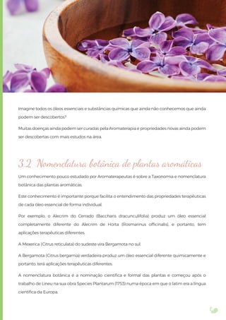 Imagine todos os óleos essenciais e substâncias químicas que ainda não conhecemos que ainda
podem ser descobertos?
Muitas doenças ainda podem ser curadas pela Aromaterapia e propriedades novas ainda podem
ser descobertas com mais estudos na área.
3.2 Nomenclatura botânica de plantas aromáticas
Um conhecimento pouco estudado por Aromaterapeutas é sobre a Taxonomia e nomenclatura
botânica das plantas aromáticas.
Este conhecimento é importante porque facilita o entendimento das propriedades terapêuticas
de cada óleo essencial de forma individual.
Por exemplo, o Alecrim do Cerrado (Baccharis dracunculifolia) produz um óleo essencial
completamente diferente do Alecrim de Horta (Rosmarinus ofﬁcinalis), e portanto, tem
aplicações terapêuticas diferentes.
A Mexerica (Citrus reticulata) do sudeste vira Bergamota no sul.
A Bergamota (Citrus bergamia) verdadeira produz um óleo essencial diferente quimicamente e
portanto, terá aplicações terapêuticas diferentes.
A nomenclatura botânica é a nominação cientíﬁca e formal das plantas e começou após o
trabalho de Lineu na sua obra Species Plantarum (1753) numa época em que o latim era a língua
cientíﬁca da Europa.
 