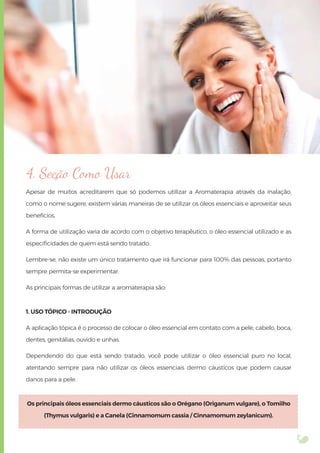 4. Seção Como Usar
Apesar de muitos acreditarem que só podemos utilizar a Aromaterapia através da inalação,
como o nome sugere, existem várias maneiras de se utilizar os óleos essenciais e aproveitar seus
benefícios.
A forma de utilização varia de acordo com o objetivo terapêutico, o óleo essencial utilizado e as
especiﬁcidades de quem está sendo tratado.
Lembre-se, não existe um único tratamento que irá funcionar para 100% das pessoas, portanto
sempre permita-se experimentar.
As principais formas de utilizar a aromaterapia são:
1. USO TÓPICO - INTRODUÇÃO
A aplicação tópica é o processo de colocar o óleo essencial em contato com a pele, cabelo, boca,
dentes, genitálias, ouvido e unhas.
Dependendo do que está sendo tratado, você pode utilizar o óleo essencial puro no local,
atentando sempre para não utilizar os óleos essenciais dermo cáusticos que podem causar
danos para a pele.
Os principais óleos essenciais dermo cáusticos são o Orégano (Origanum vulgare), o Tomilho
(Thymus vulgaris) e a Canela (Cinnamomum cassia / Cinnamomum zeylanicum).
 