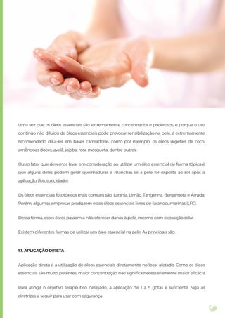 Uma vez que os óleos essenciais são extremamente concentrados e poderosos, e porque o uso
contínuo não diluído de óleos essenciais pode provocar sensibilização na pele, é extremamente
recomendado diluí-los em bases carreadoras, como por exemplo, os óleos vegetais de coco,
amêndoas doces, avelã, jojoba, rosa mosqueta, dentre outros.
Outro fator que devemos levar em consideração ao utilizar um óleo essencial de forma tópica é
que alguns deles podem gerar queimaduras e manchas se a pele for exposta ao sol após a
aplicação (fototoxicidade).
Os óleos essenciais fototóxicos mais comuns são: Laranja, Limão, Tangerina, Bergamota e Arruda.
Porém, algumas empresas produzem estes óleos essenciais livres de furanocumarinas (LFC).
Dessa forma, estes óleos passam a não oferecer danos à pele, mesmo com exposição solar.
Existem diferentes formas de utilizar um óleo essencial na pele. As principais são:
1.1. APLICAÇÃO DIRETA
Aplicação direta é a utilização de óleos essenciais diretamente no local afetado. Como os óleos
essenciais são muito potentes, maior concentração não signiﬁca necessariamente maior eﬁcácia.
Para atingir o objetivo terapêutico desejado, a aplicação de 1 a 5 gotas é suﬁciente. Siga as
diretrizes a seguir para usar com segurança:
 