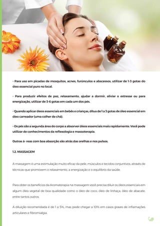 - Para uso em picadas de mosquitos, acnes, furúnculos e abscessos, utilizar de 1-3 gotas do
óleo essencial puro no local.
- Para produzir efeitos de paz, relaxamento, ajudar a dormir, aliviar o estresse ou para
energização, utilizar de 3-6 gotas em cada um dos pés.
- Quando aplicar óleos essenciais em bebês e crianças, dilua de 1 a 3 gotas de óleo essencial em
óleo carreador (uma colher de chá).
- Os pés são a segunda área do corpo a absorver óleos essenciais mais rapidamente. Você pode
utilizar de conhecimentos da reﬂexologia e massoterapia.
Outras á- reas com boa absorção são atrás das orelhas e nos pulsos.
1.2. MASSAGEM
A massagem é uma estimulação muito eﬁcaz da pele, músculos e tecidos conjuntivos, através de
técnicas que promovem o relaxamento, a energização e o equilíbrio da saúde.
Para obter os benefícios da Aromaterapia na massagem você precisa diluir os óleos essenciais em
algum óleo vegetal de boa qualidade como o óleo de coco, óleo de linhaça, óleo de abacate,
entre tantos outros.
A diluição recomendada é de 1 a 5%, mas pode chegar a 10% em casos graves de inﬂamações
articulares e ﬁbromialgia.
 