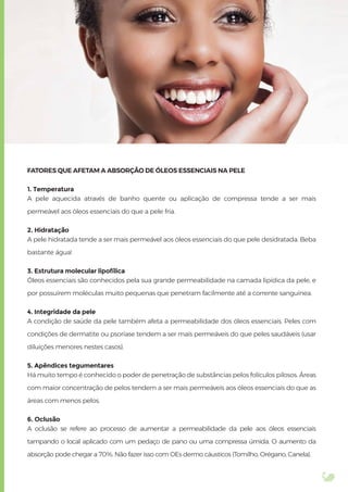 FATORES QUE AFETAM A ABSORÇÃO DE ÓLEOS ESSENCIAIS NA PELE
1. Temperatura
A pele aquecida através de banho quente ou aplicação de compressa tende a ser mais
permeável aos óleos essenciais do que a pele fria.
2. Hidratação
A pele hidratada tende a ser mais permeável aos óleos essenciais do que pele desidratada. Beba
bastante água!
3. Estrutura molecular lipofílica
Óleos essenciais são conhecidos pela sua grande permeabilidade na camada lipídica da pele, e
por possuírem moléculas muito pequenas que penetram facilmente até a corrente sanguínea.
4. Integridade da pele
A condição de saúde da pele também afeta a permeabilidade dos óleos essenciais. Peles com
condições de dermatite ou psoríase tendem a ser mais permeáveis do que peles saudáveis (usar
diluições menores nestes casos).
5. Apêndices tegumentares
Há muito tempo é conhecido o poder de penetração de substâncias pelos folículos pilosos. Áreas
com maior concentração de pelos tendem a ser mais permeáveis aos óleos essenciais do que as
áreas com menos pelos.
6. Oclusão
A oclusão se refere ao processo de aumentar a permeabilidade da pele aos óleos essenciais
tampando o local aplicado com um pedaço de pano ou uma compressa úmida. O aumento da
absorção pode chegar a 70%. Não fazer isso com OEs dermo cáusticos (Tomilho, Orégano, Canela).
 
