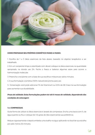 COMO PREPARAR SEU PRÓPRIO COSMÉTICO PASSO A PASSO:
1. Escolha de 1 a 3 óleos essenciais da lista abaixo, baseado no objetivo terapêutico a ser
trabalhado.
2. Em um recipiente limpo e esterilizado com álcool, coloque os óleos essenciais na quantidade
apropriada, na dúvida use 2%. Feche o frasco e balance algumas vezes para ocorrer a
harmonização molecular.
3. Preencha o recipiente com a base de sua escolha e misture por vários minutos.
4. A sua formulação cosmética 100% natural está pronta para uso.
5. Conservação: você pode adicionar 1% de Vitamina E ou 0,5% de OE Cravo na sua formulação
para aumentar sua durabilidade.
Prazo de validade: Estas formulações podem ter até 6 meses de validade, dependendo das
condições de estocagem
1.4. COMPRESSAS
Outra forma de utilizar os óleos essenciais é através de compressas. Encha uma bacia com 1L de
água quente ou fria, e coloque de 3-6 gotas de óleo essencial da sua preferência.
Misture vigorosamente e depois embeba uma toalha na água aplicando no local de sua escolha
por pelo menos 30 minutos.
 