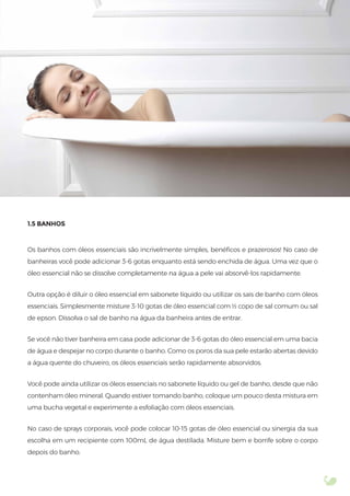 1.5 BANHOS
Os banhos com óleos essenciais são incrivelmente simples, benéﬁcos e prazerosos! No caso de
banheiras você pode adicionar 3-6 gotas enquanto está sendo enchida de água. Uma vez que o
óleo essencial não se dissolve completamente na água a pele vai absorvê-los rapidamente.
Outra opção é diluir o óleo essencial em sabonete líquido ou utilizar os sais de banho com óleos
essenciais. Simplesmente misture 3-10 gotas de óleo essencial com ½ copo de sal comum ou sal
de epson. Dissolva o sal de banho na água da banheira antes de entrar.
Se você não tiver banheira em casa pode adicionar de 3-6 gotas do óleo essencial em uma bacia
de água e despejar no corpo durante o banho. Como os poros da sua pele estarão abertas devido
a água quente do chuveiro, os óleos essenciais serão rapidamente absorvidos.
Você pode ainda utilizar os óleos essenciais no sabonete líquido ou gel de banho, desde que não
contenham óleo mineral. Quando estiver tomando banho, coloque um pouco desta mistura em
uma bucha vegetal e experimente a esfoliação com óleos essenciais.
No caso de sprays corporais, você pode colocar 10-15 gotas de óleo essencial ou sinergia da sua
escolha em um recipiente com 100mL de água destilada. Misture bem e borrife sobre o corpo
depois do banho.
 