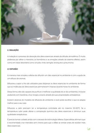 2. INALAÇÃO
A inalação é o processo de absorção dos óleos essenciais através da difusão atmosférica. É muito
poderosa por afetar a memória, os hormônios e as emoções através do sistema olfativo, assim
como em tratar desordens como sinusite, rinite, laringite, bronquite e pneumonia.
2.1 DIFUSÃO
A maneira mais simples e efetiva de difundir um óleo essencial no ambiente é com a ajuda de
um difusor de aromas.
Difusores a vapor a frio são utilizados para dispersar os óleos essenciais no ambiente de forma
que as moléculas de óleos essenciais permanecem intactas durante horas no ambiente.
Dessa forma, eles são capazes de puriﬁcar e melhorar a qualidade do ar dos ambientes, inclusive
acabando com bactérias, vírus, fungos e ácaros através de suas propriedades antissépticas.
Existem dezenas de modelos de difusores de ambiente, e você pode escolher o que se adapta
melhor para o seu caso.
Difusores a calor precisam ter a temperatura controlada até no máximo 50-60ºC. Se a
temperatura subir pode alterar a composição química dos óleos essenciais e diminuir suas
qualidades terapêuticas.
É preciso tomar cuidado ainda com o excesso de estimulação olfativa. Especialistas aﬁrmam que
é recomendado criar intervalos sem cheiros para que o olfato se renove antes de receber mais
óleos essenciais.
 