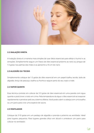 2.2 INALAÇÃO DIRETA
A inalação direta é a maneira mais simples de usar óleos essenciais para afetar o humor e as
emoções. Simplesmente segure um frasco de óleo essencial próximo ao nariz ou pingue de
1-3 gotas nas palmas das mãos e as aproxime a 15 cm do nariz.
2.3 ALGODÃO OU TECIDO
Simplesmente coloque de 1-3 gotas do óleo essencial em um papel toalha, tecido, bola de
algodão, lenço de pescoço, toalha ou fronha e segure perto do seu rosto e inale.
2.4 VAPOR QUENTE
Essa técnica consiste em colocar de 3-5 gotas de óleo essencial em uma panela com água
quente e posicionar o rosto em cima. Pela temperatura da água o óleo essencial vai evaporar
rapidamente e penetrar pelo seu sistema olfativo. Você pode cobrir a cabeça com uma toalha
ou um pano para criar uma espécie de sauna.
2.5 VENTILADOR
Coloque de 3-10 gotas em um pedaço de algodão e prenda-o próximo ao ventilador. Ideal
para lugares pequenos. Para lugares grandes diluir em álcool e umedecer um pano para
colocar no ventilador.
 