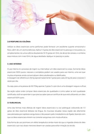 2.6 PERFUME OU COLÔNIA
Utilizar os óleos essenciais como perfumes pode fornecer um excelente suporte emocional e
físico, além de um aroma delicioso. Aplica 1-3 gotas de óleo essencial no pescoço e nos pulsos, ou
simplesmente crie uma colônia dissolvendo 10-15 gotas em 5mL de álcool de cereais, e combina
essa mistura com mais 10mL de água destilada. Aplique no pescoço e pulso.
3. USO INTERNO
O uso interno é o processo de ingerir ou internalizar um óleo essencial no corpo. Somente óleos
essenciais 100% puros, naturais e completos podem ser usados para uso interno, uma vez que
muitas empresas ainda comercializam óleos adulterados ou falsiﬁcados.
A dosagem de referência é 25mg (aproximadamente 1 gota) para cada 20 kg de peso corporal, 3
vezes por dia.
Ou seja, para uma pessoa de 60-70kg apenas 3 gotas 3 x por dia é uma dosagem segura e eﬁcaz.
Na seção sobre onde comprar óleos essenciais de qualidade e como saber se tem qualidade
certiﬁcada, você vai aprender o que precisa saber para se certiﬁcar de que está utilizando um óleo
essencial 100% puro.
3.1 SUBLINGUAL
Uma das formas mais efetivas de ingerir óleos essenciais é a via sublingual, colocando de 1-3
gotas de óleo essencial debaixo da língua. As mucosas situadas nessa região são altamente
vascularizadas por capilares sanguíneos e não passam pelo metabolismo do fígado, fazendo com
que os óleos essenciais entrem na corrente sanguínea com muita eﬁcácia.
Esta forma de uso promove um efeito terapêutico ainda maior do que a ingestão direta do óleo
essencial, e por isso doses menores devem ser usadas para evitar irritação do tecido.
 