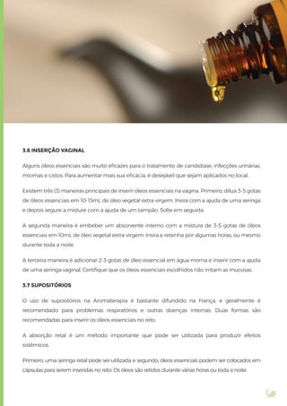 3.6 INSERÇÃO VAGINAL
Alguns óleos essenciais são muito eﬁcazes para o tratamento de candidíase, infecções urinárias,
miomas e cistos. Para aumentar mais sua eﬁcácia, é desejável que sejam aplicados no local.
Existem três (3) maneiras principais de inserir óleos essenciais na vagina. Primeiro, dilua 3-5 gotas
de óleos essenciais em 10-15mL de óleo vegetal extra-virgem. Insira com a ajuda de uma seringa
e depois segure a misture com a ajuda de um tampão. Solte em seguida.
A segunda maneira é embeber um absorvente interno com a mistura de 3-5 gotas de óleos
essenciais em 10mL de óleo vegetal extra-virgem. Insira e retenha por algumas horas, ou mesmo
durante toda a noite.
A terceira maneira é adicionar 2-3 gotas de óleo essencial em água morna e inserir com a ajuda
de uma seringa vaginal. Certiﬁque que os óleos essenciais escolhidos não irritam as mucosas.
3.7 SUPOSITÓRIOS
O uso de supositórios na Aromaterapia é bastante difundido na França, e geralmente é
recomendado para problemas respiratórios e outras doenças internas. Duas formas são
recomendadas para inserir os óleos essenciais no reto.
A absorção retal é um método importante que pode ser utilizada para produzir efeitos
sistêmicos.
Primeiro, uma seringa retal pode ser utilizada e segundo, óleos essenciais podem ser colocados em
cápsulas para serem inseridas no reto. Os óleos são retidos durante várias horas ou toda a noite.
 
