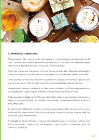 4.4 COSMÉTICOS INTELIGENTES
Óleos essenciais são extremamente eﬁcazes para um amplo espectro de desequilíbrios da
pele. Um único óleo essencial possui em média de 20 a 200 substâncias diferentes e pode
tratar diversas desordens físicas e emocionais ao mesmo tempo.
É por este motivo que cosméticos contendo óleos essenciais são inteligentes: eles podem
tratar os sintomas de uma desordem ao mesmo tempo que atuam em sua raiz emocional.
Como os óleos essenciais não são oleosos, podem ser utilizados em todos os tipos de pele,
seja ela seca, oleosa, mista, sensível, acneica ou mesmo aﬂigida por doenças de pele.
Para serem utilizados em cosméticos, os óleos essenciais devem ser diluídos previamente em
óleo vegetal extra-virgem, argilas, hidrolatos, cremes ou géis (sem óleo mineral).
A diluição recomendada é de 1 a 3% para cosméticos faciais rejuvenescedores para rugas e
marcas de expressão. Alguns dos melhores óleos vegetais para este benefício são a Jojoba e
a Rosa Mosqueta.
Os cosméticos inteligentes também são eﬁcazes para desequilíbrios da pele como: acne,
estrias, celulite, rugas, marcas de expressão, verrugas, dermatite, psoríase, rosácea, manchas
escuras de pele e muitos outros!
A aplicação de óleos essenciais e vegetais nos cuidados da pele remonta às culturas mais
antigas do mundo - como os egípcios e persas - e tem crescido consideravelmente nas
últimas duas décadas.
 