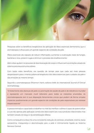 Pesquisas sobre os benefícios terapêuticos da aplicação de óleos essenciais demonstrou que a
aromaterapia é eﬁcaz para um grande espectro de condições da pele.
Óleos essenciais são capazes de reduzir inﬂamações; aumentar a cicatrização; tratar de fungos,
bactérias e vírus; prevenir rugas e diminuir o processo de envelhecimento.
Além disso ajudam no processo de desintoxicação do corpo e inﬂuenciam as emoções através do
sistema psiconeuroimunocutâneo.
Com todos estes benefícios, era questão de tempo para que cada vez mais pessoas
despertassem para o imenso potencial terapêutico dos óleos essenciais para cuidados da pele e
das emoções ao mesmo tempo.
Segundo a aromaterapeuta Rhiannon Harris, editora-chefe do International Journal of Clinical
Aromatherapy.
“O tratamento das doenças de pele e a promoção da saúde da pele é de relevância mundial
e representa um mercado multi bilionário para todas as indústrias envolvidas. As
aromaterapeutas tem à sua disposição ferramentas únicas que podem de forma simples
impactar positivamente um grande espectro de condições de pele responsáveis por estresse
biopsicossocial.”
A pessoa treinada e capacitada a trabalhar no nível da interface cutânea é capaz de potencializar
a cura não apenas pela aplicação correta dos óleos essenciais e seus produtos relacionados mas
também através do toque e da sensibilização olfativa.
Como consequência disso há uma consistente redução do estresse, ansiedade, insônia, baixa
autoestima, insegurança e desmotivação pois a pele é intimamente ligada ao Sistema
Nervoso Central.
 