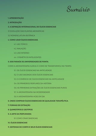 Sumário
1. APRESENTAÇÃO
2. INTRODUÇÃO
3. A DEFINIÇÃO INTERNACIONAL DE ÓLEOS ESSENCIAIS
3.1 EVOLUÇÃO DAS PLANTAS AROMÁTICAS
3.2 NOMENCLATURA BOTÂNICA
4. COMO USAR ÓLEOS ESSENCIAIS.
4.1. USO TÓPICO
4.2. INALAÇÃO
4.3. USO INTERNO
4.4 COSMÉTICOS INTELIGENTES
5. DOS FARAÓS ÀS UNIVERSIDADES DE PONTA:
COMO A AROMATERAPIA SURGIU E COMO SE TRANSFORMOU NO TEMPO.
5.1. OS ÓLEOS ESSENCIAIS NA ANTIGUIDADE
5.2. O USO SAGRADO DOS ÓLEOS ESSENCIAIS
5.3. O COMÉRCIO DE ÓLEOS ESSENCIAIS NA ANTIGUIDADE
5.4. OS PRIMEIROS PERFUMES DA HISTÓRIA
5.6. AS PRIMEIRAS EXTRAÇÕES DE ÓLEOS ESSENCIAIS PUROS
5.7. A AROMATERAPIA NA MODERNIDADE
5.8. A AROMATERAPIA HOJE EM DIA
6. ONDE COMPRAR ÓLEOS ESSENCIAIS DE QUALIDADE TERAPÊUTICA
7. FORMAS DE EXTRAÇÃO
8. QUIMIOTIPOS E GEOTIPOS
9. A ARTE DA PERFUMARIA
9.1 COMO CRIAR SINERGIAS
10. ÓLEOS ESSENCIAIS
11. SISTEMAS DO CORPO E SEUS ÓLEOS ESSENCIAIS
 