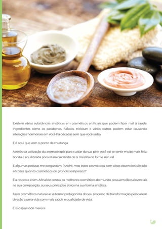 Existem várias substâncias sintéticas em cosméticos artiﬁciais que podem fazer mal à saúde.
Ingredientes como os parabenos, ftalatos, triclosan e vários outros podem estar causando
alterações hormonais em você há décadas sem que você saiba.
E é aqui que vem o ponto da mudança.
Através da utilização da aromaterapia para cuidar da sua pele você vai se sentir muito mais feliz,
bonita e equilibrada pois estará cuidando de si mesma de forma natural.
E algumas pessoas me perguntam: “André, mas estes cosméticos com óleos essenciais são tão
eﬁcazes quanto cosméticos de grandes empresas?”
E a resposta é sim. Aﬁnal de contas, os melhores cosméticos do mundo possuem óleos essenciais
na sua composição, ou seus princípios ativos na sua forma sintética.
Fazer cosméticos naturais e se tornar protagonista do seu processo de transformação pessoal em
direção a uma vida com mais saúde e qualidade de vida.
É isso que você merece.
 