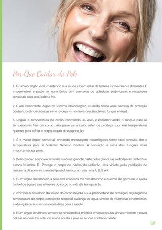 Por Que Cuidar da Pele
1. É o maior órgão vital, mantendo sua saúde e bem estar de formas incrivelmente diferentes. É
impermeável e pode ter num único cm² centenas de glândulas sudoríparas e receptores
sensoriais para tato, calor e frio.
2. É um importante órgão do sistema imunológico, atuando como uma barreira de proteção
contra substâncias tóxicas e micro-organismos invasores (bactérias, fungos e vírus).
3. Regula a temperatura do corpo, contraindo as veias e encaminhando o sangue para as
temperaturas frias do corpo para preservar o calor, além de produzir suor em temperaturas
quentes para esfriar o corpo através da evaporação.
4. É o maior órgão sensorial, enviando mensagens neurológicas sobre tato, pressão, dor e
temperatura para o Sistema Nervoso Central. A sensação é uma das funções mais
importantes da pele.
5. Desintoxica o corpo excretando resíduos, grande parte pelas glândulas sudoríparas. Sintetiza e
estoca vitamina D. Protege o corpo de danos da radiação ultra violeta pela produção de
melanina. Absorve nutrientes lipossolúveis como vitamina A, D, E e K.
6. É um órgão metabólico, a pele está envolvida no metabolismo e queima de gorduras, e ajusta
o nível de água e sais minerais do corpo através da transpiração.
7. Promove o equilíbrio da saúde do corpo devida a sua propriedade de proteção, regulação da
temperatura do corpo, percepção sensorial, balanço de água, síntese de vitaminas e hormônios,
e absorção de nutrientes necessários para a saúde.
8. É um órgão dinâmico, sempre se renovando à medida em que células velhas morrem e novas
células nascem. Da infância à vida adulta a pele se renova continuamente.
 