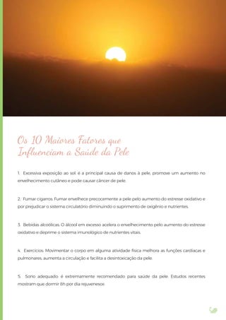 Os 10 Maiores Fatores que
Inﬂuenciam a Saúde da Pele
1. Excessiva exposição ao sol: é a principal causa de danos à pele, promove um aumento no
envelhecimento cutâneo e pode causar câncer de pele.
2. Fumar cigarros: Fumar envelhece precocemente a pele pelo aumento do estresse oxidativo e
por prejudicar o sistema circulatório diminuindo o suprimento de oxigênio e nutrientes.
3. Bebidas alcoólicas: O álcool em excesso acelera o envelhecimento pelo aumento do estresse
oxidativo e deprime o sistema imunológico de nutrientes vitais.
4. Exercícios: Movimentar o corpo em alguma atividade física melhora as funções cardíacas e
pulmonares, aumenta a circulação e facilita a desintoxicação da pele.
5. Sono adequado: é extremamente recomendado para saúde da pele. Estudos recentes
mostram que dormir 8h por dia rejuvenesce.
 