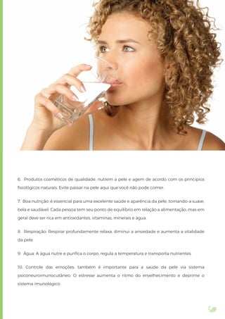 6. Produtos cosméticos de qualidade: nutrem a pele e agem de acordo com os princípios
ﬁsiológicos naturais. Evite passar na pele aqui que você não pode comer.
7. Boa nutrição: é essencial para uma excelente saúde e aparência da pele, tornando-a suave,
bela e saudável. Cada pessoa tem seu ponto de equilíbrio em relação a alimentação, mas em
geral deve ser rica em antioxidantes, vitaminas, minerais e água.
8. Respiração: Respirar profundamente relaxa, diminui a ansiedade e aumenta a vitalidade
da pele.
9. Água: A água nutre e puriﬁca o corpo, regula a temperatura e transporta nutrientes.
10. Controle das emoções: também é importante para a saúde da pele via sistema
psiconeuroimunocutâneo. O estresse aumenta o ritmo do envelhecimento e deprime o
sistema imunológico.
 