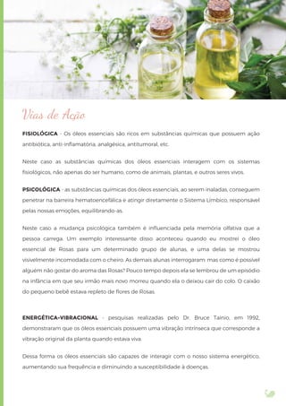 Vias de Ação
FISIOLÓGICA - Os óleos essenciais são ricos em substâncias químicas que possuem ação
antibiótica, anti-inﬂamatória, analgésica, antitumoral, etc.
Neste caso as substâncias químicas dos óleos essenciais interagem com os sistemas
ﬁsiológicos, não apenas do ser humano, como de animais, plantas, e outros seres vivos.
PSICOLÓGICA - as substâncias químicas dos óleos essenciais, ao serem inaladas, conseguem
penetrar na barreira hematoencefálica e atingir diretamente o Sistema Límbico, responsável
pelas nossas emoções, equilibrando-as.
Neste caso a mudança psicológica também é inﬂuenciada pela memória olfativa que a
pessoa carrega. Um exemplo interessante disso aconteceu quando eu mostrei o óleo
essencial de Rosas para um determinado grupo de alunas, e uma delas se mostrou
visivelmente incomodada com o cheiro. As demais alunas interrogaram: mas como é possível
alguém não gostar do aroma das Rosas? Pouco tempo depois ela se lembrou de um episódio
na infância em que seu irmão mais novo morreu quando ela o deixou cair do colo. O caixão
do pequeno bebê estava repleto de ﬂores de Rosas.
ENERGÉTICA-VIBRACIONAL - pesquisas realizadas pelo Dr. Bruce Tainio, em 1992,
demonstraram que os óleos essenciais possuem uma vibração intrínseca que corresponde a
vibração original da planta quando estava viva.
Dessa forma os óleos essenciais são capazes de interagir com o nosso sistema energético,
aumentando sua frequência e diminuindo a susceptibilidade à doenças.
 