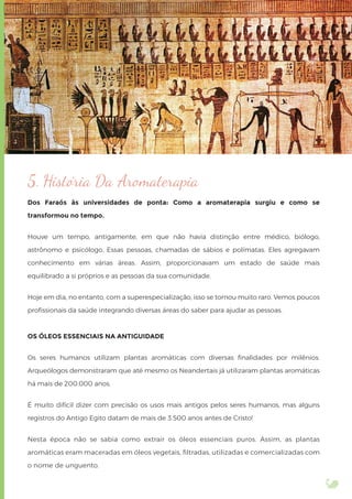 5. História Da Aromaterapia
Dos Faraós às universidades de ponta: Como a aromaterapia surgiu e como se
transformou no tempo.
Houve um tempo, antigamente, em que não havia distinção entre médico, biólogo,
astrônomo e psicólogo. Essas pessoas, chamadas de sábios e polímatas. Eles agregavam
conhecimento em várias áreas. Assim, proporcionavam um estado de saúde mais
equilibrado a si próprios e as pessoas da sua comunidade.
Hoje em dia, no entanto, com a superespecialização, isso se tornou muito raro. Vemos poucos
proﬁssionais da saúde integrando diversas áreas do saber para ajudar as pessoas.
OS ÓLEOS ESSENCIAIS NA ANTIGUIDADE
Os seres humanos utilizam plantas aromáticas com diversas ﬁnalidades por milênios.
Arqueólogos demonstraram que até mesmo os Neandertais já utilizaram plantas aromáticas
há mais de 200.000 anos.
É muito difícil dizer com precisão os usos mais antigos pelos seres humanos, mas alguns
registros do Antigo Egito datam de mais de 3.500 anos antes de Cristo!
Nesta época não se sabia como extrair os óleos essenciais puros. Assim, as plantas
aromáticas eram maceradas em óleos vegetais, ﬁltradas, utilizadas e comercializadas com
o nome de unguento.
 