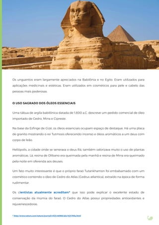 Os unguentos eram largamente apreciados na Babilônia e no Egito. Eram utilizados para
aplicações medicinais e estéticas. Eram utilizados em cosméticos para pele e cabelo das
pessoas mais poderosas.
O USO SAGRADO DOS ÓLEOS ESSENCIAIS
Uma tábua de argila babilônica datada de 1.800 a.C. descreve um pedido comercial de óleo
importado de Cedro, Mirra e Cipreste.
Na base da Esﬁnge de Gizé, os óleos essenciais ocupam espaço de destaque. Há uma placa
de granito mostrando o rei Tutmosis oferecendo incenso e óleos aromáticos a um deus com
corpo de leão.
Heliópolis, a cidade onde se venerava o deus Rá, também valorizava muito o uso de plantas
aromáticas. Lá, resina de Olíbano era queimada pela manhã e resina de Mirra era queimado
pela noite em oferenda aos deuses.
Um fato muito interessante é que o próprio faraó Tutankhamon foi embalsamado com um
cosmético contendo o óleo de Cedro do Atlas (Cedrus atlantica), extraído na época de forma
rudimentar.
Os cientistas atualmente acreditam* que isso pode explicar o excelente estado de
conservação da múmia do faraó. O Cedro do Atlas possui propriedades antioxidantes e
rejuvenescedoras.
* http://www.nature.com/nature/journal/v425/n6960/abs/425784a.html
 