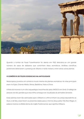 Quando a tumba do Faraó Tutankhamon foi aberta em 1922 descobriu-se um grande
número de vasos de alabastro que continham óleos aromáticos. Análises cientíﬁcas
posteriores detectaram a presença de olíbano e nardo indiano, entre várias outras plantas.
O COMÉRCIO DE ÓLEOS ESSENCIAIS NA ANTIGUIDADE
Nesta época já existia um comércio muito intenso de plantas aromáticas. As rotas principais
eram no Egito, Oriente Médio, Pérsia, Babilônia, Índia e China.
A Rota do Incenso é um sítio arqueológico reconhecido pela UNESCO em Omã. O tráfego de
pessoas era tão grandes que essa trilha consegue ser visualizada da atmosfera terrestre.
Estas plantas eram tão valorizadas que o Olíbano e a Mirra tinham seu preço equivalente ao
Ouro, e de fato, esses foram os presentes dados para o menino Jesus pelos Três Reis Magos. A
palavra incenso na Bíblia deriva do inglês Frankincense, que signiﬁca Olíbano.
 