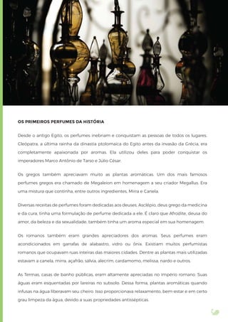 OS PRIMEIROS PERFUMES DA HISTÓRIA
Desde o antigo Egito, os perfumes inebriam e conquistam as pessoas de todos os lugares.
Cleópatra, a última rainha da dinastia ptolomaica do Egito antes da invasão da Grécia, era
completamente apaixonada por aromas. Ela utilizou deles para poder conquistar os
imperadores Marco Antônio de Tarso e Júlio César.
Os gregos também apreciavam muito as plantas aromáticas. Um dos mais famosos
perfumes gregos era chamado de Megaleion em homenagem a seu criador Megallus. Era
uma mistura que continha, entre outros ingredientes, Mirra e Canela.
Diversas receitas de perfumes foram dedicadas aos deuses. Asclépio, deus grego da medicina
e da cura, tinha uma formulação de perfume dedicada a ele. É claro que Afrodite, deusa do
amor, da beleza e da sexualidade, também tinha um aroma especial em sua homenagem.
Os romanos também eram grandes apreciadores dos aromas. Seus perfumes eram
acondicionados em garrafas de alabastro, vidro ou ônix. Existiam muitos perfumistas
romanos que ocupavam ruas inteiras das maiores cidades. Dentre as plantas mais utilizadas
estavam a canela, mirra, açafrão, sálvia, alecrim, cardamomo, melissa, nardo e outros.
As Termas, casas de banho públicas, eram altamente apreciadas no império romano. Suas
águas eram esquentadas por lareiras no subsolo. Dessa forma, plantas aromáticas quando
infusas na água liberavam seu cheiro. Isso proporcionava relaxamento, bem-estar e em certo
grau limpeza da água, devido a suas propriedades antissépticas.
 