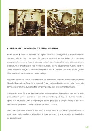 AS PRIMEIRAS EXTRAÇÕES DE ÓLEOS ESSENCIAIS PUROS
Foi no século X, perto do ano 1.000 d.C., que a prática da utilização das plantas aromáticas
deu um salto incrível. Esse passo foi graças a contribuição dos árabes. Um estudioso
extraordinário de nome Avicena escreveu mais de cem livros sobre vários assuntos. alguns
desses livros foram utilizados pela medicina européia até há pouco tempo. Avicena recebeu
os créditos pela invenção da destilação de plantas aromáticas. Isso possibilitou a obtenção de
óleos essenciais puros como conhecemos hoje.
Avicena é conhecido por ter sido o primeiro ser humano da história a realizar a destilação do
óleo de Rosas, de perfume incomparável. O subproduto dos óleos essenciais, conhecido
como água aromática ou hidrolatos, também passou a ser extensamente utilizado.
A água de rosas foi uma das fragrâncias mais populares. Especula-se que tenha sido
produzida em grandes quantidades pois foi largamente exportada para a Europa durante a
época das Cruzadas. Com a importação desses produtos a Europa passou a ter mais
perfumistas que eram contratados pelas damas da nobreza.
Como você percebeu, praticamente a maioria, se não todas as culturas antigas apreciavam e
valorizavam muito as plantas aromáticas. Agora é a sua vez de se aprofundar nos benefícios
da aromaterapia!
 