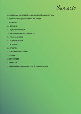 Sumário
12. DIFERENÇAS ENTRE ÓLEO ESSENCIAL E ESSÊNCIA SINTÉTICA*
13. CONTRA INDICAÇÕES E EFEITOS ADVERSOS
13.1 CRIANÇAS
13.2 GRAVIDEZ
13.3 AÇÃO ESTROGÊNICA
13.4 PRESSÃO ALTA E PRESSÃO BAIXA
13.5 PELES ALÉRGICAS
13.6 DOENÇAS RENAIS
13.7 ALBINISMO
13.8 EPILEPSIA
13.9 DISTÚRBIOS DO FÍGADO
13.10 ASMA
13.11 DIURÉTICOS
13.12 OUVIDOS
13.13 DIRIGIR APÓS MASSAGEM COM ÓLEOS ESSENCIAIS
 
