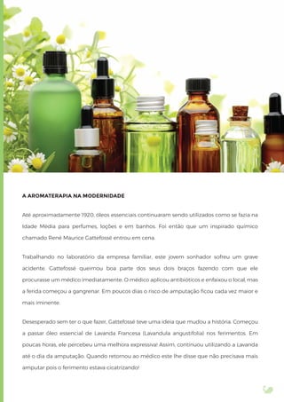 A AROMATERAPIA NA MODERNIDADE
Até aproximadamente 1920, óleos essenciais continuaram sendo utilizados como se fazia na
Idade Média para perfumes, loções e em banhos. Foi então que um inspirado químico
chamado René Maurice Gattefossé entrou em cena.
Trabalhando no laboratório da empresa familiar, este jovem sonhador sofreu um grave
acidente. Gattefossé queimou boa parte dos seus dois braços fazendo com que ele
procurasse um médico imediatamente. O médico aplicou antibióticos e enfaixou o local, mas
a ferida começou a gangrenar. Em poucos dias o risco de amputação ﬁcou cada vez maior e
mais iminente.
Desesperado sem ter o que fazer, Gattefossé teve uma ideia que mudou a história. Começou
a passar óleo essencial de Lavanda Francesa (Lavandula angustifolia) nos ferimentos. Em
poucas horas, ele percebeu uma melhora expressiva! Assim, continuou utilizando a Lavanda
até o dia da amputação. Quando retornou ao médico este lhe disse que não precisava mais
amputar pois o ferimento estava cicatrizando!
 