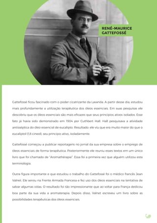 Gattefossé ﬁcou fascinado com o poder cicatrizante da Lavanda. A partir desse dia, estudou
mais profundamente a utilização terapêutica dos óleos essenciais. Em suas pesquisas ele
descobriu que os óleos essenciais são mais eﬁcazes que seus princípios ativos isolados. Esse
fato já havia sido demonstrado em 1904 por Cuthbert Hall. Hall pesquisava a atividade
antisséptica do óleo essencial de eucalipto. Resultado: ele viu que era muito maior do que o
eucaliptol (1,8 cineol), seu princípio ativo, isoladamente.
Gattefossé começou a publicar reportagens no jornal da sua empresa sobre o emprego de
óleos essenciais de forma terapêutica. Posteriormente ele reuniu esses textos em um único
livro que foi chamado de “Aromathérapie”. Essa foi a primeira vez que alguém utilizou esta
terminologia.
Outra ﬁgura importante e que estudou o trabalho do Gattefossé foi o médico francês Jean
Valnet. Ele serviu na Frente Armada Francesa e fez uso dos óleos essenciais na tentativa de
salvar algumas vidas. O resultado foi tão impressionante que ao voltar para França dedicou
boa parte da sua vida a aromaterapia. Depois disso, Valnet escreveu um livro sobre as
possibilidades terapêuticas dos óleos essenciais.
RENÉ-MAURICE
GATTEFOSSÉ
 