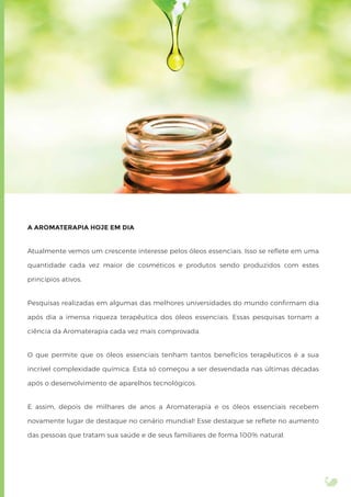 A AROMATERAPIA HOJE EM DIA
Atualmente vemos um crescente interesse pelos óleos essenciais. Isso se reﬂete em uma
quantidade cada vez maior de cosméticos e produtos sendo produzidos com estes
princípios ativos.
Pesquisas realizadas em algumas das melhores universidades do mundo conﬁrmam dia
após dia a imensa riqueza terapêutica dos óleos essenciais. Essas pesquisas tornam a
ciência da Aromaterapia cada vez mais comprovada.
O que permite que os óleos essenciais tenham tantos benefícios terapêuticos é a sua
incrível complexidade química. Esta só começou a ser desvendada nas últimas décadas
após o desenvolvimento de aparelhos tecnológicos.
E assim, depois de milhares de anos a Aromaterapia e os óleos essenciais recebem
novamente lugar de destaque no cenário mundial! Esse destaque se reﬂete no aumento
das pessoas que tratam sua saúde e de seus familiares de forma 100% natural.
 
