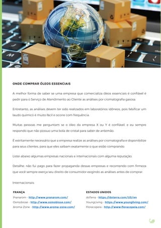 ONDE COMPRAR ÓLEOS ESSENCIAIS
A melhor forma de saber se uma empresa que comercializa óleos essenciais é conﬁável é
pedir para o Serviço de Atendimento ao Cliente as análises por cromatograﬁa gasosa.
Entretanto, as análises devem ter sido realizados em laboratórios idôneos, pois falsiﬁcar um
laudo químico é muito fácil e ocorre com frequência.
Muitas pessoas me perguntam se o óleo da empresa X ou Y é conﬁável, e eu sempre
respondo que não possuo uma bola de cristal para saber de antemão.
É estritamente necessário que a empresa realize as análises por cromatograﬁa e disponibilize
para seus clientes, para que eles saibam exatamente o que estão comprando.
Listei abaixo algumas empresas nacionais e internacionais com alguma reputação.
Detalhe: não fui pago para fazer propaganda dessas empresas e recomendo com ﬁrmeza
que você sempre exerça seu direito de consumidor exigindo as análises antes de comprar.
Internacionais:
ESTADOS UNIDOS
doTerra - https://doterra.com/US/en
YoungLiving - https://www.youngliving.com/
Floracopeia - http://www.floracopeia.com/
FRANÇA
Pranarom - http://www.pranarom.com/
Osmobiose - http://www.osmobiose.com/
Aroma-Zone - http://www.aroma-zone.com/
 
