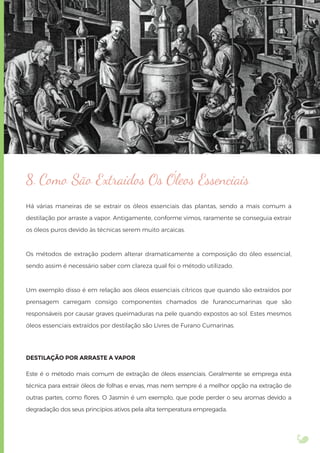 8. Como São Extraídos Os Óleos Essenciais
Há várias maneiras de se extrair os óleos essenciais das plantas, sendo a mais comum a
destilação por arraste a vapor. Antigamente, conforme vimos, raramente se conseguia extrair
os óleos puros devido às técnicas serem muito arcaicas.
Os métodos de extração podem alterar dramaticamente a composição do óleo essencial,
sendo assim é necessário saber com clareza qual foi o método utilizado.
Um exemplo disso é em relação aos óleos essenciais cítricos que quando são extraídos por
prensagem carregam consigo componentes chamados de furanocumarinas que são
responsáveis por causar graves queimaduras na pele quando expostos ao sol. Estes mesmos
óleos essenciais extraídos por destilação são Livres de Furano Cumarinas.
DESTILAÇÃO POR ARRASTE A VAPOR
Este é o método mais comum de extração de óleos essenciais. Geralmente se emprega esta
técnica para extrair óleos de folhas e ervas, mas nem sempre é a melhor opção na extração de
outras partes, como ﬂores. O Jasmin é um exemplo, que pode perder o seu aromas devido a
degradação dos seus princípios ativos pela alta temperatura empregada.
 