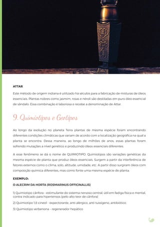 ATTAR
Este método de origem indiana é utilizado há séculos para a fabricação de misturas de óleos
essenciais. Plantas nobres como jasmim, rosas e néroli são destiladas em puro óleo essencial
de sândalo. Essa combinação é laboriosa e recebe a denominação de Attar.
9. Quimiotipos e Geotipos
Ao longo da evolução no planeta Terra plantas de mesma espécie foram encontrando
diferentes condições climáticas que variam de acordo com a localização geográﬁca na qual a
planta se encontra. Dessa maneira, ao longo de milhões de anos, essas plantas foram
sofrendo mutações a nível genético e produzindo óleos essenciais diferentes.
A esse fenômeno se dá o nome de QUIMIOTIPO. Quimiotipos são variações genéticas da
mesma espécie de planta que produz óleos essenciais. Surgem a partir da interferência de
fatores externos como o clima, solo, altitude, umidade, etc. A partir disso surgiram óleos com
composição química diferentes, mas como fonte uma mesma espécie de planta.
EXEMPLO:
O ALECRIM DA HORTA (ROSMARINUS OFFICINALLIS)
1) Quimiotipo cânfora - estimulante do sistema nervoso central, útil em fadiga física e mental,
contra indicado para hipertensos (pelo alto teor de cânfora)
2) Quimiotipo 1,8 cineol - expectorante, anti alérgico, anti tussígeno, antibiótico.
3) Quimiotipo verbenona - regenerador hepático
 