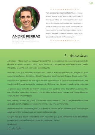 ANDRÉ FERRAZ
Psicólogo, Aromaterapeuta e Diretor da
Viver De Aromas.
"Um aromaterapeuta em cada lar". Essa é a minha
missão. Junte-se a mim nesta incrível jornada que vai
levar a sua vida a um novo nível, onde você vai ser
capaz de controlar sua ansiedade, sua insegurança e
medo, e ainda cuidar da sua pele promovendo um
rejuvenescimento integral do conjunto corpo, mente e
espírito. Me ajude também a levar esta cura para as
pessoas! Se aprofunde na Aromaterapia!”
1 - Apresentação
Admito que não sei quais são os seus maiores sonhos. se você gostaria de aumentar sua qualidade
de vida, se deseja dar mais conforto à sua família, se quer aprender a rejuvenescer com saúde
integral ou se sonha com a soma de tudo isso junto.
Mas uma coisa que sei é que, ao aprender a utilizar a aromaterapia de forma integral, você vai
aumentar as chances de realizar estes sonhos porque a aromaterapia é capaz disso e muito mais.
Ministro cursos e palestras em todo o país há anos e percebo que as pessoas estão em busca de uma
transformação integral que envolva mudanças de hábitos no nível físico, emocional, mental e espiritual.
As pessoas estão cansadas de viverem ansiosas e com a cabeça cheia de problemas, estressadas,
com diﬁculdade para dormir e sentindo o peso do envelhecimento precoce e de desequilíbrios no
corpo, na pele e nas emoções.
Para tudo isso existem soluções 100% naturais na aromaterapia. Esse poder já era evidente para
mim pela transformação que realizou na minha e vida e na minha família.
Vendo esta mesma transformação na vida de tantas pessoas me fez perceber que a aromaterapia
não é somente minha paixão, é a minha missão nessa vida.
E é por isso que decidi compartilhar com você este guia: para transformar suas diﬁculdades
emocionais e doenças físicas em potenciais curativos e criativos.
Boa leitura!
Andre Ferraz
 