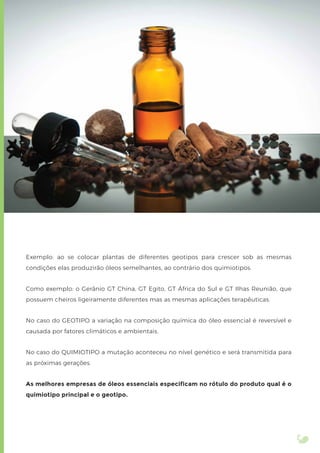 Exemplo: ao se colocar plantas de diferentes geotipos para crescer sob as mesmas
condições elas produzirão óleos semelhantes, ao contrário dos quimiotipos.
Como exemplo: o Gerânio GT China, GT Egito, GT África do Sul e GT Ilhas Reunião, que
possuem cheiros ligeiramente diferentes mas as mesmas aplicações terapêuticas.
No caso do GEOTIPO a variação na composição química do óleo essencial é reversível e
causada por fatores climáticos e ambientais.
No caso do QUIMIOTIPO a mutação aconteceu no nível genético e será transmitida para
as próximas gerações.
As melhores empresas de óleos essenciais especificam no rótulo do produto qual é o
quimiotipo principal e o geotipo.
 