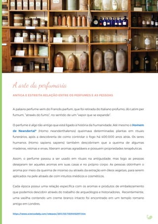 A arte da perfumaria
ANTIGA E ESTREITA RELAÇÃO ENTRE OS PERFUMES E AS PESSOAS
A palavra perfume vem do Francês parfum, que foi retirada do Italiano profumo, do Latim per
fumum, “através do fumo”, no sentido de um “vapor que se expande”.
O perfume é algo tão antigo que está ligado à história da humanidade. Até mesmo o Homem
de Neandertal* (Homo neanderthalensis) queimava determinadas plantas em rituais
funerários, após a descobrerta de como controlar o fogo há 400.000 anos atrás. Os seres
humanos (Homo sapiens sapiens) também descobriram que a queima de algumas
madeiras, resinas e ervas, liberam aromas agradáveis e possuem propriedades terapêuticas.
Assim, o perfume passou a ser usado em rituais na antiguidade, mas logo as pessoas
desejaram ter aqueles aromas em suas casas e no próprio corpo. As pessoas obtinham o
aroma por meio da queima de incenso ou através da extração em óleos vegetais, para serem
aplicados na pele através de com intuitos médicos e cosméticos.
Cada época possui uma relação especíﬁca com os aromas e produtos de embelezamento
que podemos descobrir através do trabalho de arqueólogos e historiadores. Recentemente,
uma vasilha contendo um creme branco intacto foi encontrado em um templo romano
antigo em Londres.
https://www.sciencedaily.com/releases/2011/03/110314152917.htm
 
