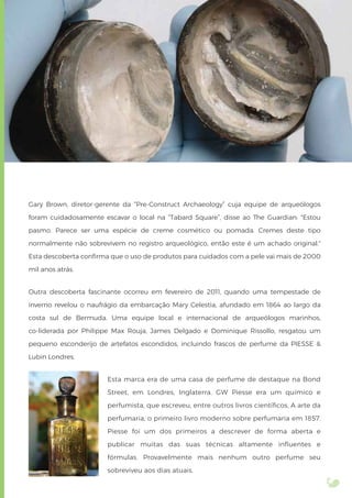 Gary Brown, diretor-gerente da “Pre-Construct Archaeology” cuja equipe de arqueólogos
foram cuidadosamente escavar o local na “Tabard Square”, disse ao The Guardian: "Estou
pasmo. Parece ser uma espécie de creme cosmético ou pomada. Cremes deste tipo
normalmente não sobrevivem no registro arqueológico, então este é um achado original."
Esta descoberta conﬁrma que o uso de produtos para cuidados com a pele vai mais de 2000
mil anos atrás.
Outra descoberta fascinante ocorreu em fevereiro de 2011, quando uma tempestade de
inverno revelou o naufrágio da embarcação Mary Celestia, afundado em 1864 ao largo da
costa sul de Bermuda. Uma equipe local e internacional de arqueólogos marinhos,
co-liderada por Philippe Max Rouja, James Delgado e Dominique Rissollo, resgatou um
pequeno esconderijo de artefatos escondidos, incluindo frascos de perfume da PIESSE &
Lubin Londres.
Esta marca era de uma casa de perfume de destaque na Bond
Street, em Londres, Inglaterra. GW Piesse era um químico e
perfumista, que escreveu, entre outros livros cientíﬁcos, A arte da
perfumaria, o primeiro livro moderno sobre perfumaria em 1857.
Piesse foi um dos primeiros a descrever de forma aberta e
publicar muitas das suas técnicas altamente inﬂuentes e
fórmulas. Provavelmente mais nenhum outro perfume seu
sobreviveu aos dias atuais.
 