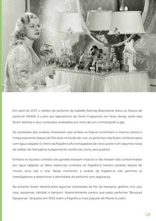 Em abril de 2013, o diretor do perfume da Isabelle Ramsay-Brackstone levou os frascos de
perfume PIESSE & Lubin aos laboratórios de Drom Fragrances em Nova Jersey, onde eles
foram abertas e seus conteúdos analisados por meio de um cromatógrafo a gás.
Os resultados das análises mostraram que ambos os frascos continham o mesmo aroma e
milagrosamente depois de 150 anos no fundo do mar, os perfumes não foram contaminados
com água salgada. O cheiro da fragrância foi esmagadora de citros podre com algumas notas
de sulfeto de hidrogênio (vulgarmente conhecido como ovos podres).
Embora os líquidos contidos nas garrafas estavam intactos e não haviam sido contaminados
por água salgada, os óleos essenciais contidos na fragrância haviam oxidado depois de
muitos anos sob o mar. Neste momento, a análise da fragrância não permitia os
investigadores a determinar a identidade do perfume com segurança.
No entanto, foram identiﬁcados algumas impressões de ﬂor de laranjeira, gerânio, lírio, pau
rosa, opoponax, sândalo e benjoim. Aparentemente parece que estes perfumes "Bouquet
Opoponax", lançados em 1859, eram a fragrância mais popular de Piesse & Lubin.
 
