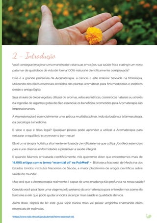 Você consegue imaginar uma maneira de tratar suas emoções, sua saúde física e atingir um novo
patamar de qualidade de vida de forma 100% natural e cientiﬁcamente comprovada?
Essa é a grande promessa da Aromaterapia, a ciência e arte milenar baseada na ﬁtoterapia,
utilizando dos óleos essenciais extraídos das plantas aromáticas para ﬁns medicinais e estéticos
desde o antigo Egito.
Seja através de óleos vegetais, difusor de aromas, velas aromáticas, cosméticos naturais ou através
da ingestão de algumas gotas de óleo essencial, os benefícios prometidos pela Aromaterapia são
impressionantes.
A Aromaterapia é essencialmente uma prática multidisciplinar, indo da botânica à farmacologia,
da psicologia à medicina.
E sabe o que é mais legal? Qualquer pessoa pode aprender a utilizar a Aromaterapia para
restaurar o equilíbrio e promover o bem-estar!
Ela é uma terapia holística altamente embasada cientiﬁcamente que utiliza dos óleos essenciais
para curar diversas enfermidades e promover a saúde integral.
E quando falamos embasada cientiﬁcamente, nós queremos dizer que encontramos mais de
18.000 artigos com o termo “essential oil” na PubMed* - Biblioteca Nacional de Medicina dos
Estados Unidos Institutos Nacionais de Saúde, a maior plataforma de artigos cientíﬁcos sobre
saúde do mundo!
Mas será que a Aromaterapia realmente é capaz de uma mudança tão profunda na nossa saúde?
Convido você para fazer uma viagem pelo universo da aromaterapia para entendermos como ela
funciona e em que pode ajudar a você a alcançar mais saúde e qualidade de vida.
Além disso, depois de ler este guia, você nunca mais vai passar vergonha chamando óleos
essenciais de essências.
2 - Introdução
*(https://www.ncbi.nlm.nih.gov/pubmed/?term=essential+oil),
 