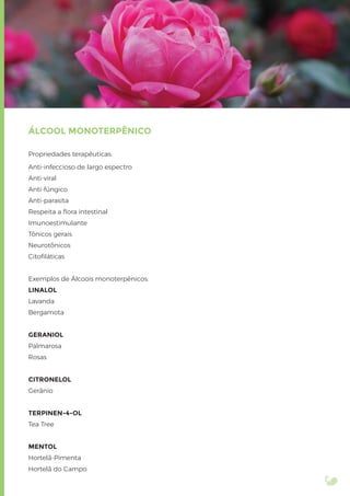 ÁLCOOL MONOTERPÊNICO
Propriedades terapêuticas:
Anti-infeccioso de largo espectro
Anti-viral
Anti-fúngico
Anti-parasita
Respeita a ﬂora intestinal
Imunoestimulante
Tônicos gerais
Neurotônicos
Citoﬁláticas
Exemplos de Álcoois monoterpênicos:
LINALOL
Lavanda
Bergamota
GERANIOL
Palmarosa
Rosas
CITRONELOL
Gerânio
TERPINEN-4-OL
Tea Tree
MENTOL
Hortelã-Pimenta
Hortelã do Campo
 